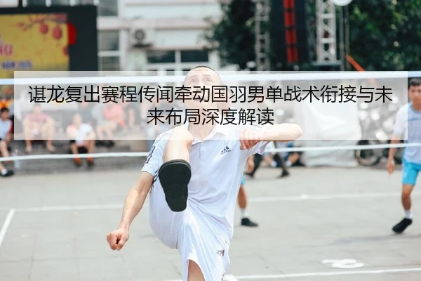 谌龙复出赛程传闻牵动国羽男单战术衔接与未来布局深度解读 | yaxin